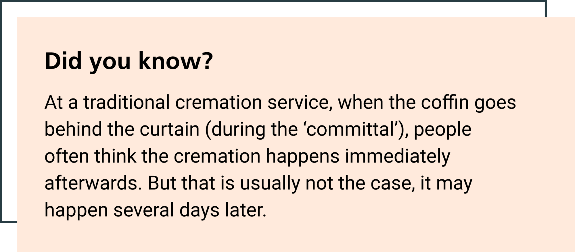 At a traditional cremation service, when the coffin goes behind the curtain (during the ‘committal’), people often think the cremation happens immediately afterwards. But that is usually not the case, it may happen several days later.