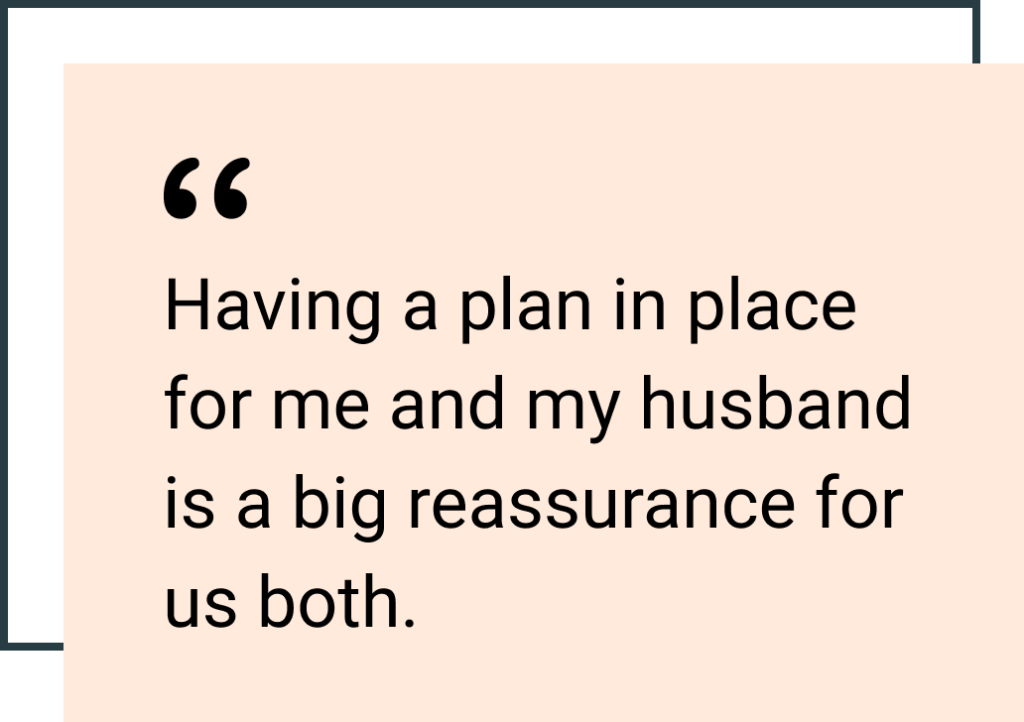 Having a plan in place for me and my husband is a big reassurance for us both.